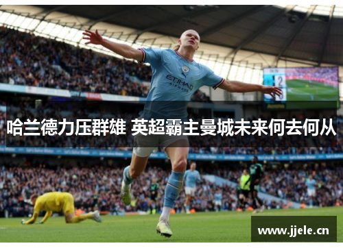 哈兰德力压群雄 英超霸主曼城未来何去何从 哈兰德力压群雄 英超霸主曼城未来何去何从