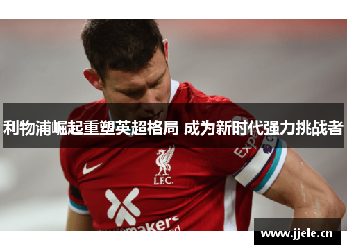 利物浦崛起重塑英超格局 成为新时代强力挑战者 利物浦崛起重塑英超格局 成为新时代强力挑战者