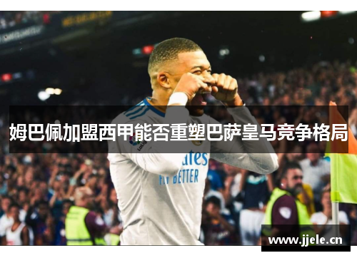 姆巴佩加盟西甲能否重塑巴萨皇马竞争格局 姆巴佩加盟西甲能否重塑巴萨皇马竞争格局