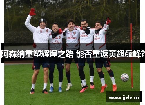 阿森纳重塑辉煌之路 能否重返英超巅峰? 阿森纳重塑辉煌之路 能否重返英超巅峰?