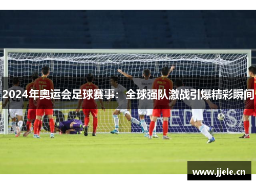 2024年奥运会足球赛事:全球强队激战引爆精彩瞬间 2024年奥运会足球赛事:全球强队激战引爆精彩瞬间
